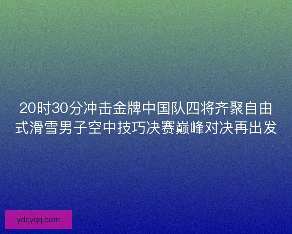 20时30分冲击金牌中国队四将齐聚自由式滑雪男子空中技巧决赛巅峰对决再出发