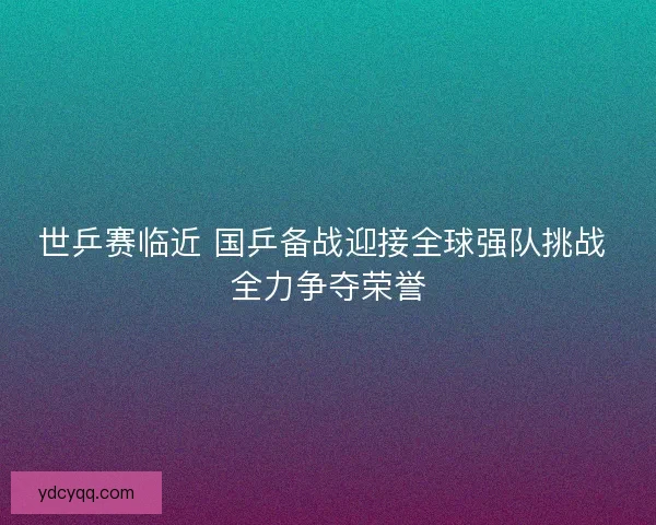 世乒赛临近 国乒备战迎接全球强队挑战 全力争夺荣誉