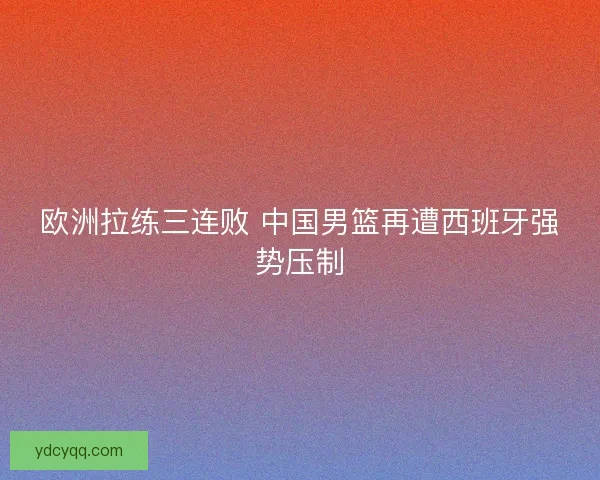 欧洲拉练三连败 中国男篮再遭西班牙强势压制