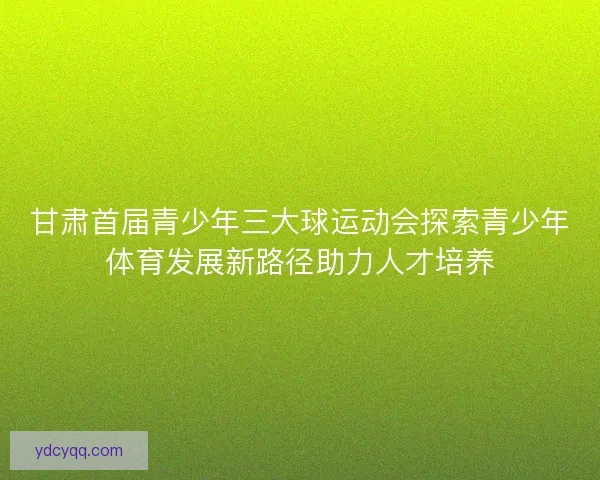甘肃首届青少年三大球运动会探索青少年体育发展新路径助力人才培养