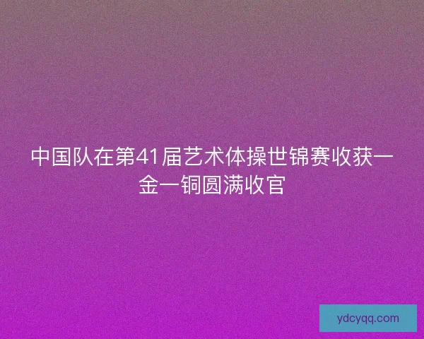 中国队在第41届艺术体操世锦赛收获一金一铜圆满收官