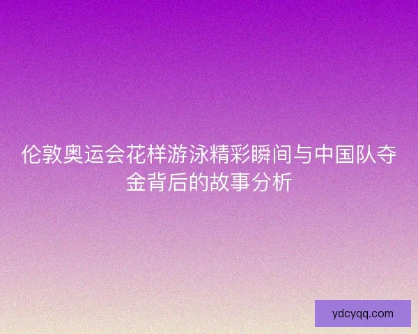 伦敦奥运会花样游泳精彩瞬间与中国队夺金背后的故事分析
