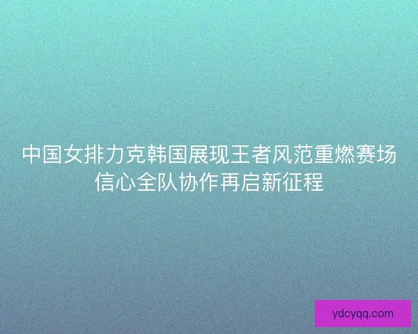 中国女排力克韩国展现王者风范重燃赛场信心全队协作再启新征程 中国女排力克韩国展现王者风范重燃赛场信心全队协作再启新征程