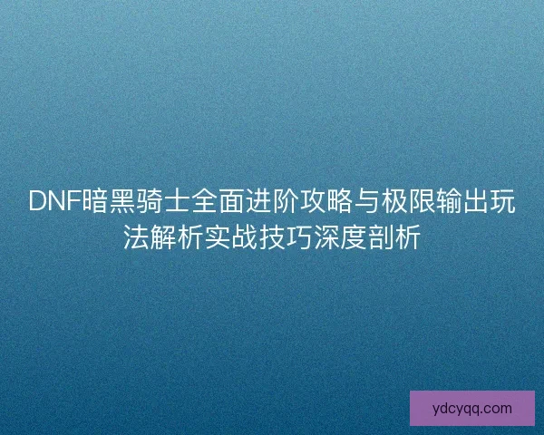 DNF暗黑骑士全面进阶攻略与极限输出玩法解析实战技巧深度剖析
