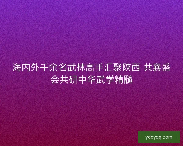 海内外千余名武林高手汇聚陕西 共襄盛会共研中华武学精髓 海内外千余名武林高手汇聚陕西 共襄盛会共研中华武学精髓
