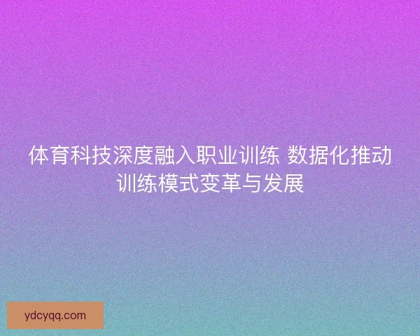 体育科技深度融入职业训练 数据化推动训练模式变革与发展 体育科技深度融入职业训练 数据化推动训练模式变革与发展