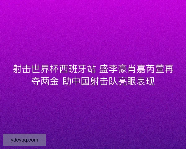 射击世界杯西班牙站 盛李豪肖嘉芮萱再夺两金 助中国射击队亮眼表现
