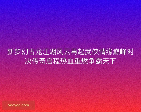 新梦幻古龙江湖风云再起武侠情缘巅峰对决传奇启程热血重燃争霸天下