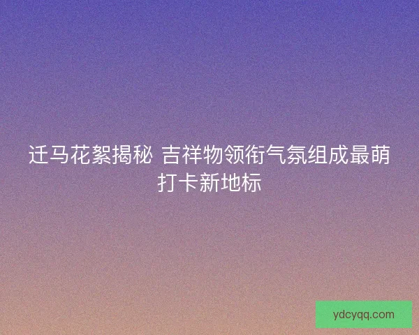 迁马花絮揭秘 吉祥物领衔气氛组成最萌打卡新地标